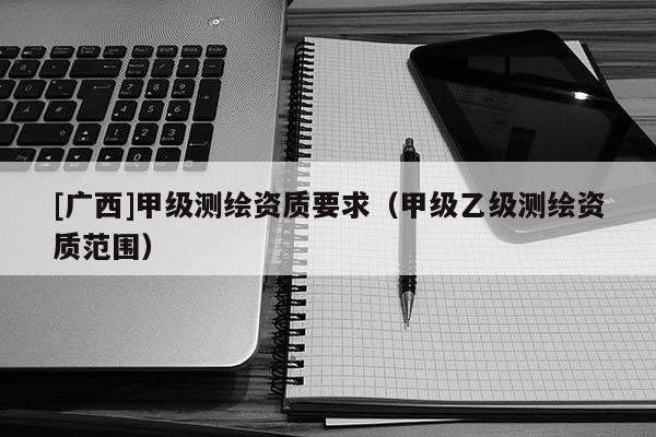 [廣西]甲級測繪資質(zhì)要求（甲級乙級測繪資質(zhì)范圍）