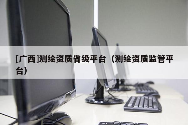 [廣西]測繪資質省級平臺（測繪資質監(jiān)管平臺）