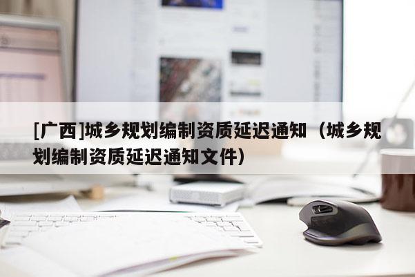 [廣西]城鄉(xiāng)規(guī)劃編制資質(zhì)延遲通知（城鄉(xiāng)規(guī)劃編制資質(zhì)延遲通知文件）