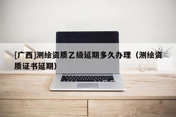 [廣西]測繪資質(zhì)乙級延期多久辦理（測繪資質(zhì)證書延期）