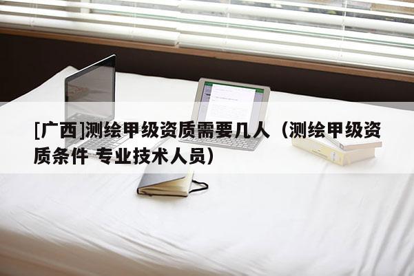 [廣西]測繪甲級資質(zhì)需要幾人（測繪甲級資質(zhì)條件 專業(yè)技術(shù)人員）