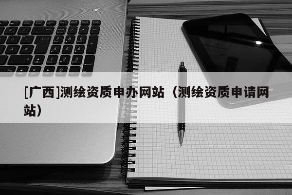 [廣西]測(cè)繪資質(zhì)申辦網(wǎng)站（測(cè)繪資質(zhì)申請(qǐng)網(wǎng)站）