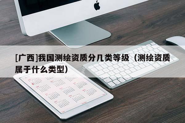 [廣西]我國測繪資質(zhì)分幾類等級（測繪資質(zhì)屬于什么類型）