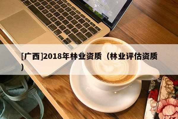 [廣西]2018年林業(yè)資質(zhì)（林業(yè)評(píng)估資質(zhì)）