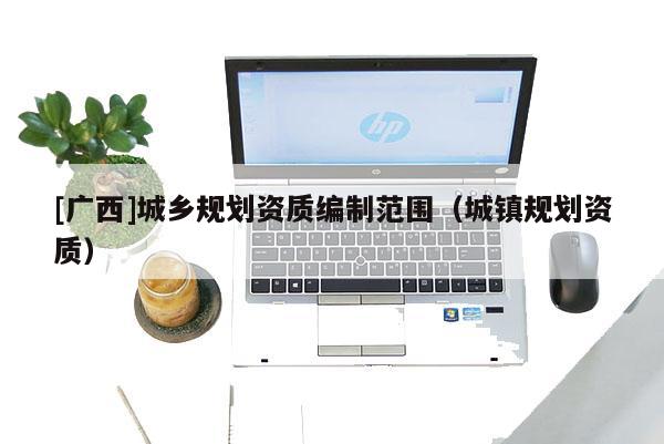 [廣西]城鄉(xiāng)規(guī)劃資質(zhì)編制范圍（城鎮(zhèn)規(guī)劃資質(zhì)）