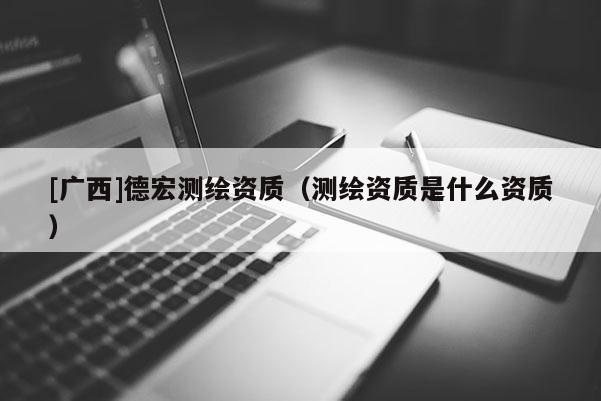 [廣西]德宏測繪資質(zhì)（測繪資質(zhì)是什么資質(zhì)）