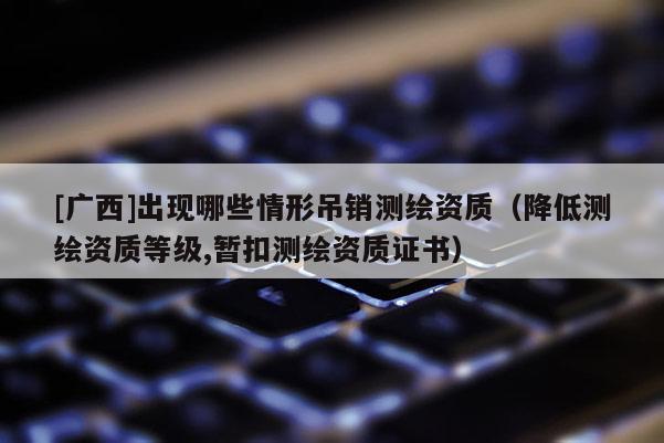 [廣西]出現(xiàn)哪些情形吊銷測繪資質(zhì)（降低測繪資質(zhì)等級,暫扣測繪資質(zhì)證書）