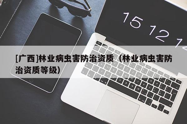 [廣西]林業(yè)病蟲害防治資質(zhì)（林業(yè)病蟲害防治資質(zhì)等級(jí)）