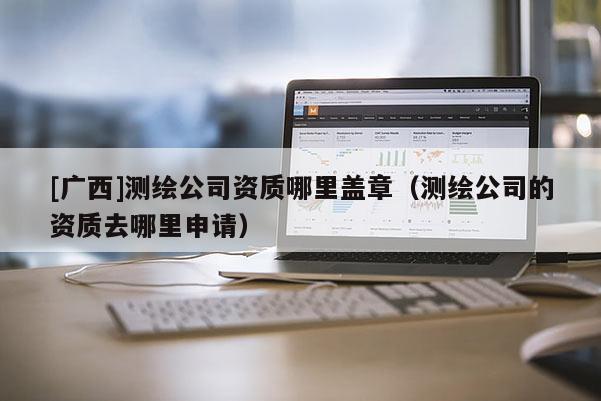 [廣西]測(cè)繪公司資質(zhì)哪里蓋章（測(cè)繪公司的資質(zhì)去哪里申請(qǐng)）