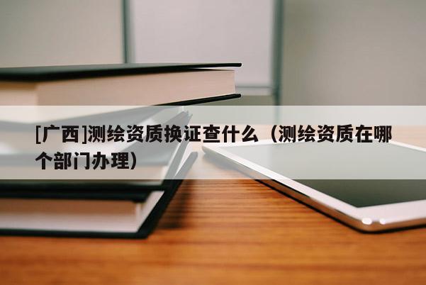 [廣西]測繪資質(zhì)換證查什么（測繪資質(zhì)在哪個(gè)部門辦理）