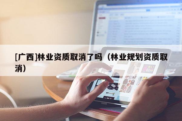 [廣西]林業(yè)資質(zhì)取消了嗎（林業(yè)規(guī)劃資質(zhì)取消）
