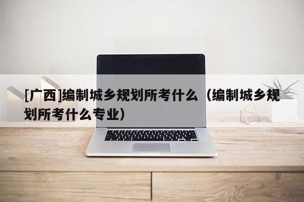 [廣西]編制城鄉(xiāng)規(guī)劃所考什么（編制城鄉(xiāng)規(guī)劃所考什么專業(yè)）