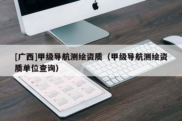 [廣西]甲級導航測繪資質(zhì)（甲級導航測繪資質(zhì)單位查詢）