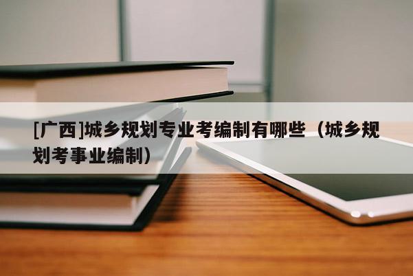 [廣西]城鄉(xiāng)規(guī)劃專業(yè)考編制有哪些（城鄉(xiāng)規(guī)劃考事業(yè)編制）