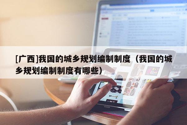 [廣西]我國的城鄉(xiāng)規(guī)劃編制制度（我國的城鄉(xiāng)規(guī)劃編制制度有哪些）