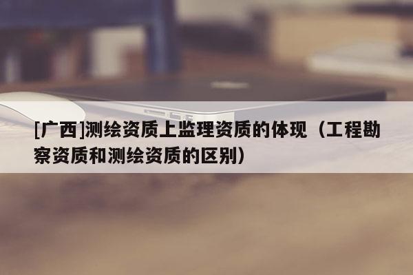 [廣西]測繪資質(zhì)上監(jiān)理資質(zhì)的體現(xiàn)（工程勘察資質(zhì)和測繪資質(zhì)的區(qū)別）
