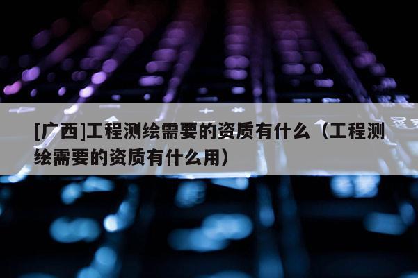 [廣西]工程測繪需要的資質(zhì)有什么（工程測繪需要的資質(zhì)有什么用）