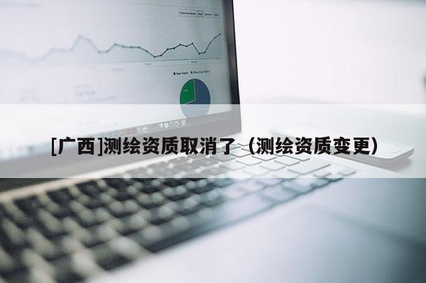 [廣西]測(cè)繪資質(zhì)取消了（測(cè)繪資質(zhì)變更）