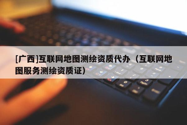 [廣西]互聯(lián)網地圖測繪資質代辦（互聯(lián)網地圖服務測繪資質證）