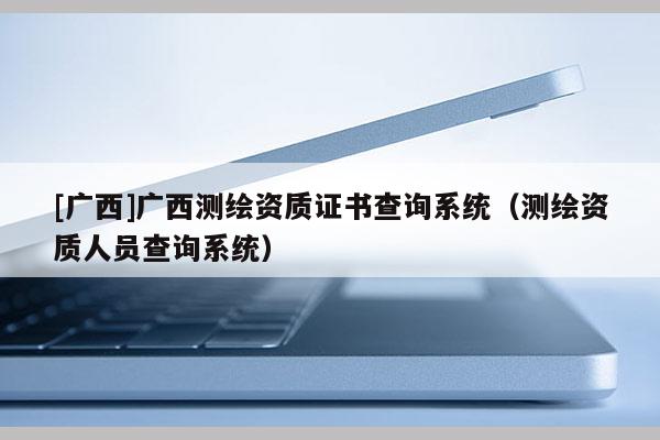 [廣西]廣西測繪資質(zhì)證書查詢系統(tǒng)（測繪資質(zhì)人員查詢系統(tǒng)）