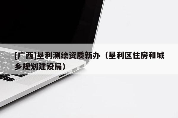 [廣西]墾利測繪資質(zhì)新辦（墾利區(qū)住房和城鄉(xiāng)規(guī)劃建設(shè)局）
