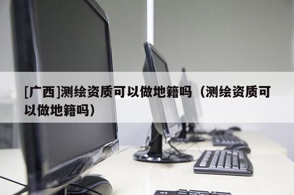 [廣西]測(cè)繪資質(zhì)可以做地籍嗎（測(cè)繪資質(zhì)可以做地籍嗎）