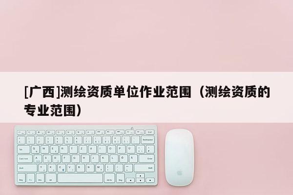 [廣西]測繪資質(zhì)單位作業(yè)范圍（測繪資質(zhì)的專業(yè)范圍）