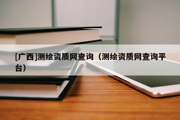 [廣西]測繪資質(zhì)網(wǎng)查詢（測繪資質(zhì)網(wǎng)查詢平臺）