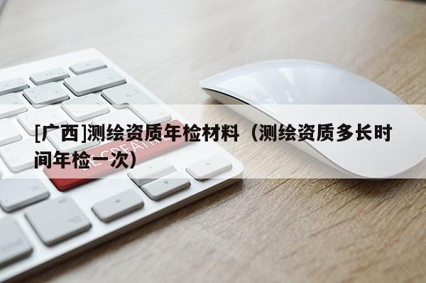 [廣西]測繪資質(zhì)年檢材料（測繪資質(zhì)多長時間年檢一次）