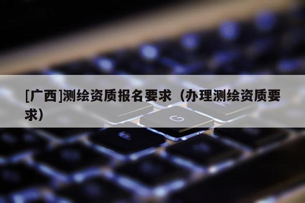 [廣西]測(cè)繪資質(zhì)報(bào)名要求（辦理測(cè)繪資質(zhì)要求）