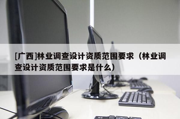 [廣西]林業(yè)調(diào)查設(shè)計(jì)資質(zhì)范圍要求（林業(yè)調(diào)查設(shè)計(jì)資質(zhì)范圍要求是什么）
