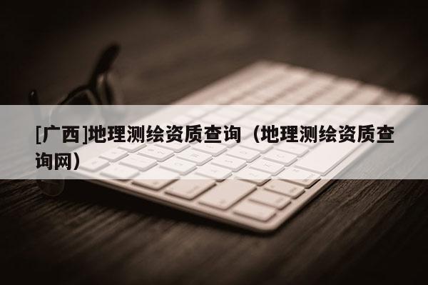 [廣西]地理測(cè)繪資質(zhì)查詢（地理測(cè)繪資質(zhì)查詢網(wǎng)）