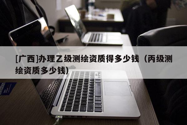 [廣西]辦理乙級測繪資質(zhì)得多少錢（丙級測繪資質(zhì)多少錢）