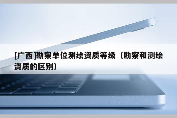 [廣西]勘察單位測繪資質(zhì)等級（勘察和測繪資質(zhì)的區(qū)別）