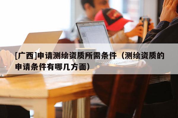 [廣西]申請(qǐng)測繪資質(zhì)所需條件（測繪資質(zhì)的申請(qǐng)條件有哪幾方面）