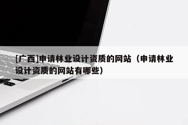 [廣西]申請林業(yè)設計資質(zhì)的網(wǎng)站（申請林業(yè)設計資質(zhì)的網(wǎng)站有哪些）