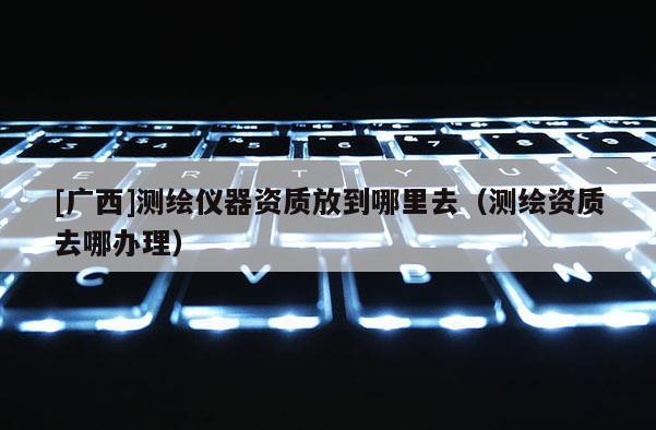 [廣西]測繪儀器資質(zhì)放到哪里去（測繪資質(zhì)去哪辦理）