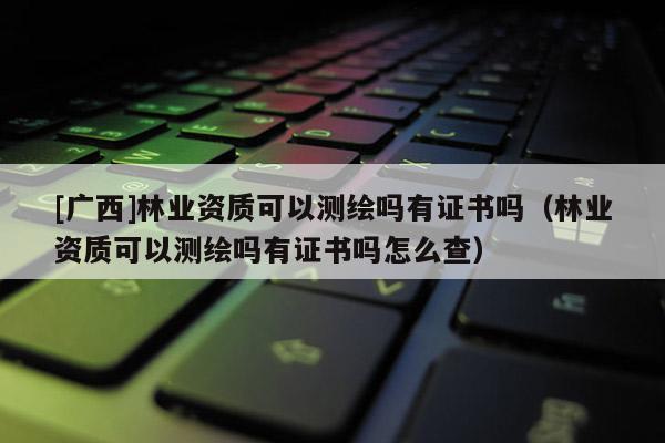 [廣西]林業(yè)資質(zhì)可以測(cè)繪嗎有證書(shū)嗎（林業(yè)資質(zhì)可以測(cè)繪嗎有證書(shū)嗎怎么查）