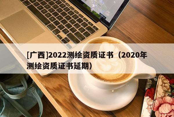[廣西]2022測繪資質(zhì)證書（2020年測繪資質(zhì)證書延期）