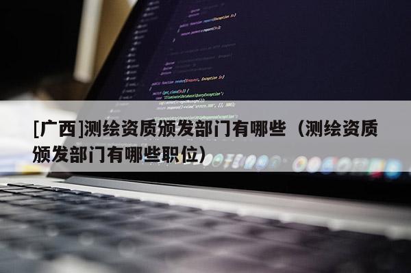 [廣西]測繪資質頒發(fā)部門有哪些（測繪資質頒發(fā)部門有哪些職位）
