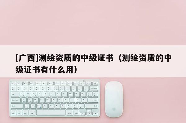 [廣西]測繪資質的中級證書（測繪資質的中級證書有什么用）