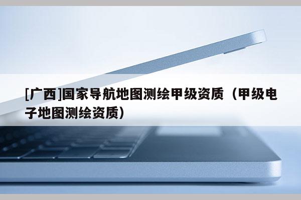 [廣西]國(guó)家導(dǎo)航地圖測(cè)繪甲級(jí)資質(zhì)（甲級(jí)電子地圖測(cè)繪資質(zhì)）