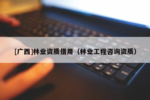 [廣西]林業(yè)資質借用（林業(yè)工程咨詢資質）