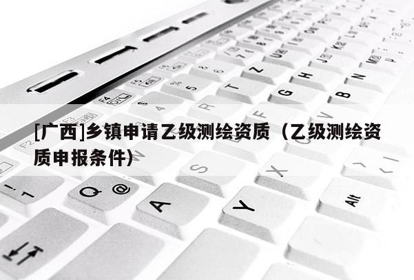 [廣西]鄉(xiāng)鎮(zhèn)申請(qǐng)乙級(jí)測(cè)繪資質(zhì)（乙級(jí)測(cè)繪資質(zhì)申報(bào)條件）