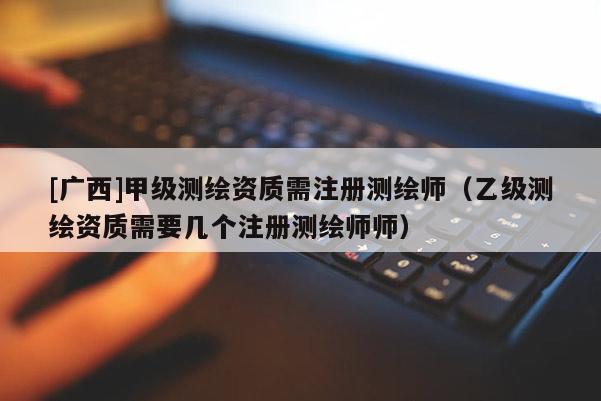 [廣西]甲級測繪資質(zhì)需注冊測繪師（乙級測繪資質(zhì)需要幾個注冊測繪師師）