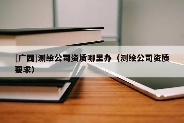 [廣西]測(cè)繪公司資質(zhì)哪里辦（測(cè)繪公司資質(zhì)要求）