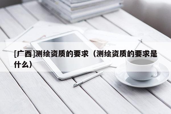 [廣西]測繪資質(zhì)的要求（測繪資質(zhì)的要求是什么）