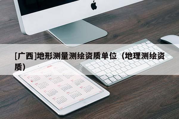[廣西]地形測量測繪資質(zhì)單位（地理測繪資質(zhì)）