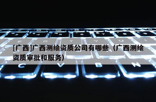 [廣西]廣西測繪資質(zhì)公司有哪些（廣西測繪資質(zhì)審批和服務(wù)）
