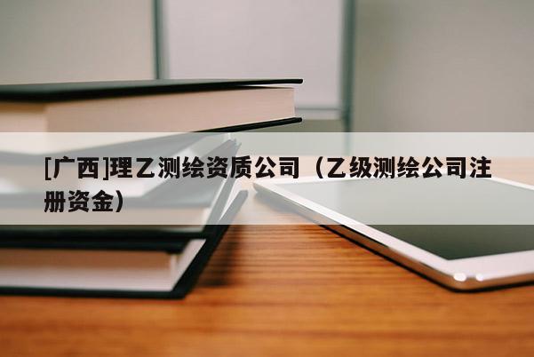 [廣西]理乙測繪資質(zhì)公司（乙級測繪公司注冊資金）